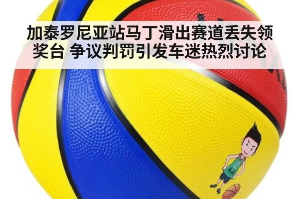 加泰罗尼亚站马丁滑出赛道丢失领奖台 争议判罚引发车迷热烈讨论